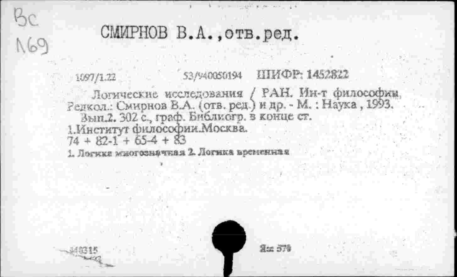 ﻿Р)С
СМИРНОВ В.А.»отв.ред.
1&97/1Л2	' 53/940050194 ШИФР: 1452822
Логические исследования / РАН. Ин-т философии редкая.;. Смирнов В_А. (отв. ред.) и др, - М.: Наука, 1993.
Зып.2.302 с., граф. Библкогр. в конце ст.
ЬИнституг философии Москва.
74 4- 82-1 + 65-4 + 83
1. Логике многозначная X Логика временная
-^3315
йж 574